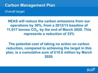 NEAS will reduce the carbon emissions from our
operations by 30%, from a 2012/13 baseline of
11,017 tonnes CO2, by the end of March 2020. This
represents a reduction of 33%
The potential cost of taking no action on carbon
reduction, compared to achieving the target in this
plan, is a cumulative sum of £10.6 million by March
2020.
Carbon Management Plan
Overall target
 