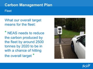 What our overall target
means for the fleet:
* NEAS needs to reduce
the carbon produced by
the fleet by around 2500
tonnes by 2020 to be in
with a chance of hitting
the overall target *
Carbon Management Plan
Fleet
 