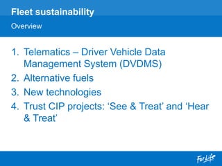 1. Telematics – Driver Vehicle Data
Management System (DVDMS)
2. Alternative fuels
3. New technologies
4. Trust CIP projects: ‘See & Treat’ and ‘Hear
& Treat’
Fleet sustainability
Overview
 