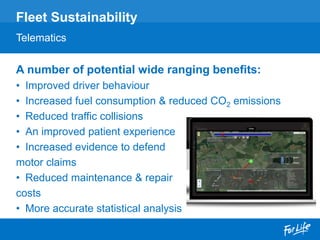 A number of potential wide ranging benefits:
• Improved driver behaviour
• Increased fuel consumption & reduced CO2 emissions
• Reduced traffic collisions
• An improved patient experience
• Increased evidence to defend
motor claims
• Reduced maintenance & repair
costs
• More accurate statistical analysis
Fleet Sustainability
Telematics
 