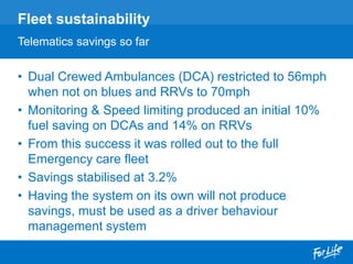 • Dual Crewed Ambulances (DCA) restricted to 56mph
when not on blues and RRVs to 70mph
• Monitoring & Speed limiting produced an initial 10%
fuel saving on DCAs and 14% on RRVs
• From this success it was rolled out to the full
Emergency care fleet
• Savings stabilised at 3.2%
• Having the system on its own will not produce
savings, must be used as a driver behaviour
management system
Fleet sustainability
Telematics savings so far
 