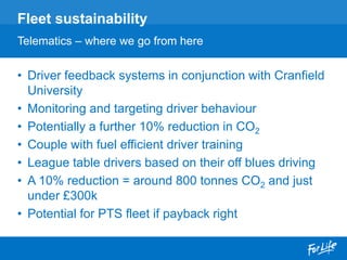 • Driver feedback systems in conjunction with Cranfield
University
• Monitoring and targeting driver behaviour
• Potentially a further 10% reduction in CO2
• Couple with fuel efficient driver training
• League table drivers based on their off blues driving
• A 10% reduction = around 800 tonnes CO2 and just
under £300k
• Potential for PTS fleet if payback right
Fleet sustainability
Telematics – where we go from here
 