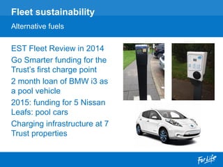 EST Fleet Review in 2014
Go Smarter funding for the
Trust’s first charge point
2 month loan of BMW i3 as
a pool vehicle
2015: funding for 5 Nissan
Leafs: pool cars
Charging infrastructure at 7
Trust properties
Fleet sustainability
Alternative fuels
 