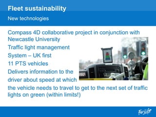 Compass 4D collaborative project in conjunction with
Newcastle University
Traffic light management
System – UK first
11 PTS vehicles
Delivers information to the
driver about speed at which
the vehicle needs to travel to get to the next set of traffic
lights on green (within limits!)
Fleet sustainability
New technologies
 