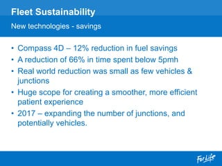 • Compass 4D – 12% reduction in fuel savings
• A reduction of 66% in time spent below 5pmh
• Real world reduction was small as few vehicles &
junctions
• Huge scope for creating a smoother, more efficient
patient experience
• 2017 – expanding the number of junctions, and
potentially vehicles.
Fleet Sustainability
New technologies - savings
 