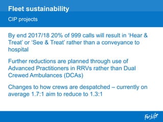 By end 2017/18 20% of 999 calls will result in ‘Hear &
Treat’ or ‘See & Treat’ rather than a conveyance to
hospital
Further reductions are planned through use of
Advanced Practitioners in RRVs rather than Dual
Crewed Ambulances (DCAs)
Changes to how crews are despatched – currently on
average 1.7:1 aim to reduce to 1.3:1
Fleet sustainability
CIP projects
 
