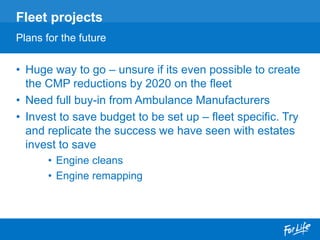 • Huge way to go – unsure if its even possible to create
the CMP reductions by 2020 on the fleet
• Need full buy-in from Ambulance Manufacturers
• Invest to save budget to be set up – fleet specific. Try
and replicate the success we have seen with estates
invest to save
• Engine cleans
• Engine remapping
Fleet projects
Plans for the future
 