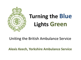 Uniting the British Ambulance Service
Alexis Keech, Yorkshire Ambulance Service
Turning the Blue
Lights Green
 