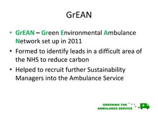 GrEAN
• GrEAN – Green Environmental Ambulance
Network set up in 2011
• Formed to identify leads in a difficult area of
the NHS to reduce carbon
• Helped to recruit further Sustainability
Managers into the Ambulance Service
 
