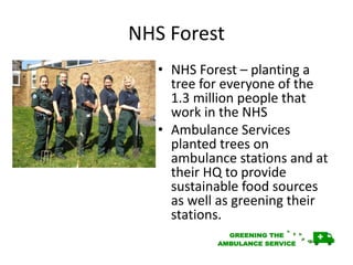 NHS Forest
• NHS Forest – planting a
tree for everyone of the
1.3 million people that
work in the NHS
• Ambulance Services
planted trees on
ambulance stations and at
their HQ to provide
sustainable food sources
as well as greening their
stations.
 