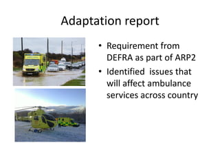 Adaptation report
• Requirement from
DEFRA as part of ARP2
• Identified issues that
will affect ambulance
services across country
 
