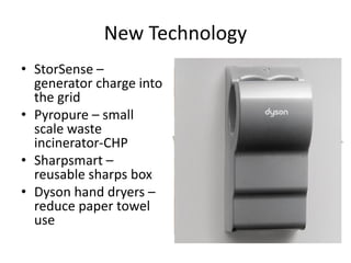 New Technology
• StorSense –
generator charge into
the grid
• Pyropure – small
scale waste
incinerator-CHP
• Sharpsmart –
reusable sharps box
• Dyson hand dryers –
reduce paper towel
use
 