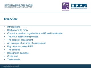 Overview
• Introductions
• Background to PiPA
• Current accredited organisations in HE and Healthcare
• The PiPA assessment process
• The areas of assessment
• An example of an area of assessment
• Key drivers to adopt PiPA
• The benefits
• Recognition package
• Costs and
• Testimonials
 