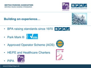Building on experience…
• BPA raising standards since 1970
• Park Mark ®
• Approved Operator Scheme (AOS)
• HE/FE and Healthcare Charters
• PiPA
 