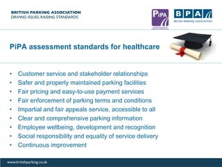 PiPA assessment standards for healthcare
• Customer service and stakeholder relationships
• Safer and properly maintained parking facilities
• Fair pricing and easy-to-use payment services
• Fair enforcement of parking terms and conditions
• Impartial and fair appeals service, accessible to all
• Clear and comprehensive parking information
• Employee wellbeing, development and recognition
• Social responsibility and equality of service delivery
• Continuous improvement
 