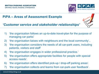 PiPA – Areas of Assessment Example
‘Customer service and stakeholder relationships’
1) ‘the organisation follows an up-to-date travel-plan for the purpose of
managing car parks’
2) ‘the organisation liaises with neighbours and the local community’..
3) ‘the organisation considers the needs of all car-park users, including
patients, visitors and staff’
4) ‘the organisation engages in wider professional practice.’
5) ‘the organisation offers appropriate facilities for people with special
access needs’.
6) ‘the organisation offers identified pick-up / drop-off parking areas’.
7) ‘the organisation collects and learns from car-park user feedback’.
 