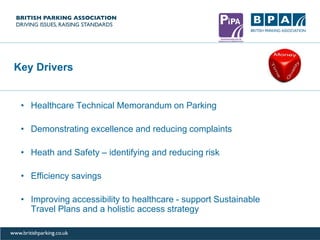 Key Drivers
• Healthcare Technical Memorandum on Parking
• Demonstrating excellence and reducing complaints
• Heath and Safety – identifying and reducing risk
• Efficiency savings
• Improving accessibility to healthcare - support Sustainable
Travel Plans and a holistic access strategy
 