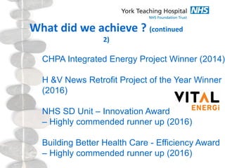 What did we achieve ? (continued
2)
CHPA Integrated Energy Project Winner (2014)
H &V News Retrofit Project of the Year Winner
(2016)
NHS SD Unit – Innovation Award
– Highly commended runner up (2016)
Building Better Health Care - Efficiency Award
– Highly commended runner up (2016)
 