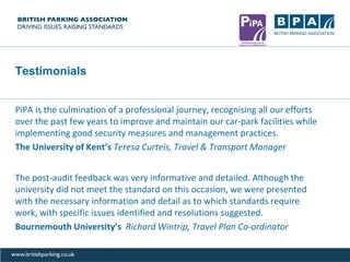 Testimonials
PiPA is the culmination of a professional journey, recognising all our efforts
over the past few years to improve and maintain our car-park facilities while
implementing good security measures and management practices.
The University of Kent’s Teresa Curteis, Travel & Transport Manager
The post-audit feedback was very informative and detailed. Although the
university did not meet the standard on this occasion, we were presented
with the necessary information and detail as to which standards require
work, with specific issues identified and resolutions suggested.
Bournemouth University’s Richard Wintrip, Travel Plan Co-ordinator
 