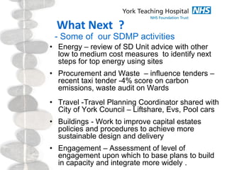 What Next ?
- Some of our SDMP activities
• Energy – review of SD Unit advice with other
low to medium cost measures to identify next
steps for top energy using sites
• Procurement and Waste – influence tenders –
recent taxi tender -4% score on carbon
emissions, waste audit on Wards
• Travel -Travel Planning Coordinator shared with
City of York Council – Liftshare, Evs, Pool cars
• Buildings - Work to improve capital estates
policies and procedures to achieve more
sustainable design and delivery
• Engagement – Assessment of level of
engagement upon which to base plans to build
in capacity and integrate more widely .
 
