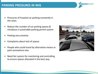 PARKING PRESSURES IN NHS
• Pressures of hospital car parking constantly in
the news
• Reduce the number of car parking spaces &
introduce a sustainable parking permit system
• Parking very emotive
• Complaints about lack of spaces
• People who could travel by alternative means or
park somewhere else
• Need fair system for monitoring and controlling
to ensure spaces allocated in the best way
 
