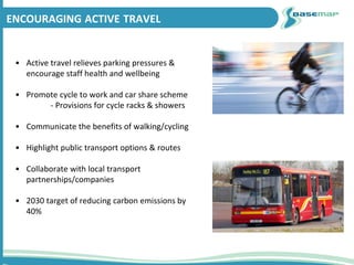 ENCOURAGING ACTIVE TRAVEL
• Active travel relieves parking pressures &
encourage staff health and wellbeing
• Promote cycle to work and car share scheme
- Provisions for cycle racks & showers
• Communicate the benefits of walking/cycling
• Highlight public transport options & routes
• Collaborate with local transport
partnerships/companies
• 2030 target of reducing carbon emissions by
40%
 