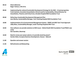 09:10 Chairs Welcome
Roger Tolman, 4 All of Us
09:20 Implementing the national Sustainable Development Strategy for the NHS – A local perspective
Frank Swinton, Consultant Anaesthetist, Clinical Lead for Sustainability, Clinical Director for
Anaesthetics, Theatres and Critical Care, Airedale Hospital NHS Foundation Trust
09:40 Delivering a Sustainable Development Management Plan
Jane Money, Sustainability Manager, York Teaching Hospital NHS Foundation Trust
10:00 Implementation of an Environmental Management System - SDMP and EMS Twin Track Approach
Libby Moss, Sustainability Manager, Leeds Teaching Hospitals NHS Trust
10:20 How software can provide solutions to NHS issues - Oxford Heath NHS Foundation Trust/TRACC case
study
Dan Saunders, Basemap
10:40 Need to renew your power-plants or to provide stand-by power?
Gordon Watt, European Business Development, Doosan - Babcock
11:00 Question and answer session
11:20 Refreshments and Networking
 