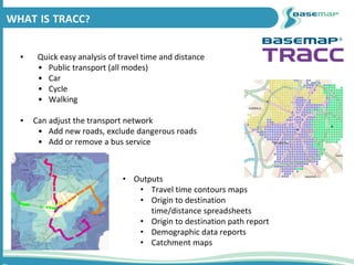▪ Quick easy analysis of travel time and distance
• Public transport (all modes)
• Car
• Cycle
• Walking
▪ Can adjust the transport network
• Add new roads, exclude dangerous roads
• Add or remove a bus service
WHAT IS TRACC?
• Outputs
• Travel time contours maps
• Origin to destination
time/distance spreadsheets
• Origin to destination path report
• Demographic data reports
• Catchment maps
 