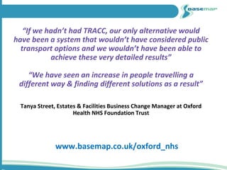 “If we hadn’t had TRACC, our only alternative would
have been a system that wouldn’t have considered public
transport options and we wouldn’t have been able to
achieve these very detailed results”
“We have seen an increase in people travelling a
different way & finding different solutions as a result”
Tanya Street, Estates & Facilities Business Change Manager at Oxford
Health NHS Foundation Trust
www.basemap.co.uk/oxford_nhs
 