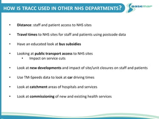 HOW IS TRACC USED IN OTHER NHS DEPARTMENTS?
• Distance: staff and patient access to NHS sites
• Travel times to NHS sites for staff and patients using postcode data
• Have an educated look at bus subsidies
• Looking at public transport access to NHS sites
• Impact on service cuts
• Look at new developments and impact of site/unit closures on staff and patients
• Use TM-Speeds data to look at car driving times
• Look at catchment areas of hospitals and services
• Look at commissioning of new and existing health services
 