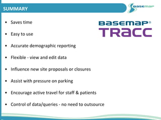 SUMMARY
• Saves time
• Easy to use
• Accurate demographic reporting
• Flexible - view and edit data
• Influence new site proposals or closures
• Assist with pressure on parking
• Encourage active travel for staff & patients
• Control of data/queries - no need to outsource
 