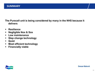 SUMMARY
The Purecell unit is being considered by many in the NHS because it
delivers
 Resilience
 Negligible Nox & Sox
 Low maintenance
 Step change technology
 Quiet
 Most efficient technology
 Financially viable
63
 