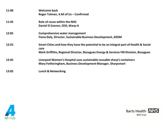 11:40 Welcome back
Roger Tolman, 4 All of Us – Confirmed
11:45 Role of reuse within the NHS
Daniel O Connor, CEO, Warp-It
12:05 Comprehensive water management
Fiona Daly, Director, Sustainable Business Development, ADSM
12:25 Smart Cities and how they have the potential to be an integral part of Health & Social
care
Mark Griffiths, Regional Director, Bouygues Energy & Services FM Division, Bouygues
12:45 Liverpool Women’s Hospital uses sustainable reusable sharp’s containers
Mary Fotheringham, Business Development Manager, Sharpsmart
13:05 Lunch & Networking
 