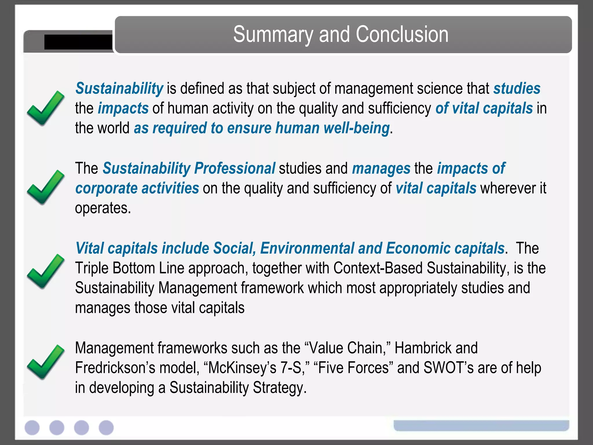 Summary and Conclusion Sustainability  is defined as that subject of management science that  studies  the  impacts  of human activity on the quality and sufficiency  of vital capitals  in the world  as required to ensure human well-being . The  Sustainability Professional  studies and  manages  the  impacts of corporate activities  on the quality and sufficiency of  vital capitals  wherever it operates. Vital capitals include Social, Environmental and Economic capitals .  The Triple Bottom Line approach, together with Context-Based Sustainability, is the Sustainability Management framework which most appropriately studies and manages those vital capitals Management frameworks such as the “Value Chain,” Hambrick and Fredrickson’s model, “McKinsey’s 7-S,” “Five Forces” and SWOT’s are of help in developing a Sustainability Strategy. 