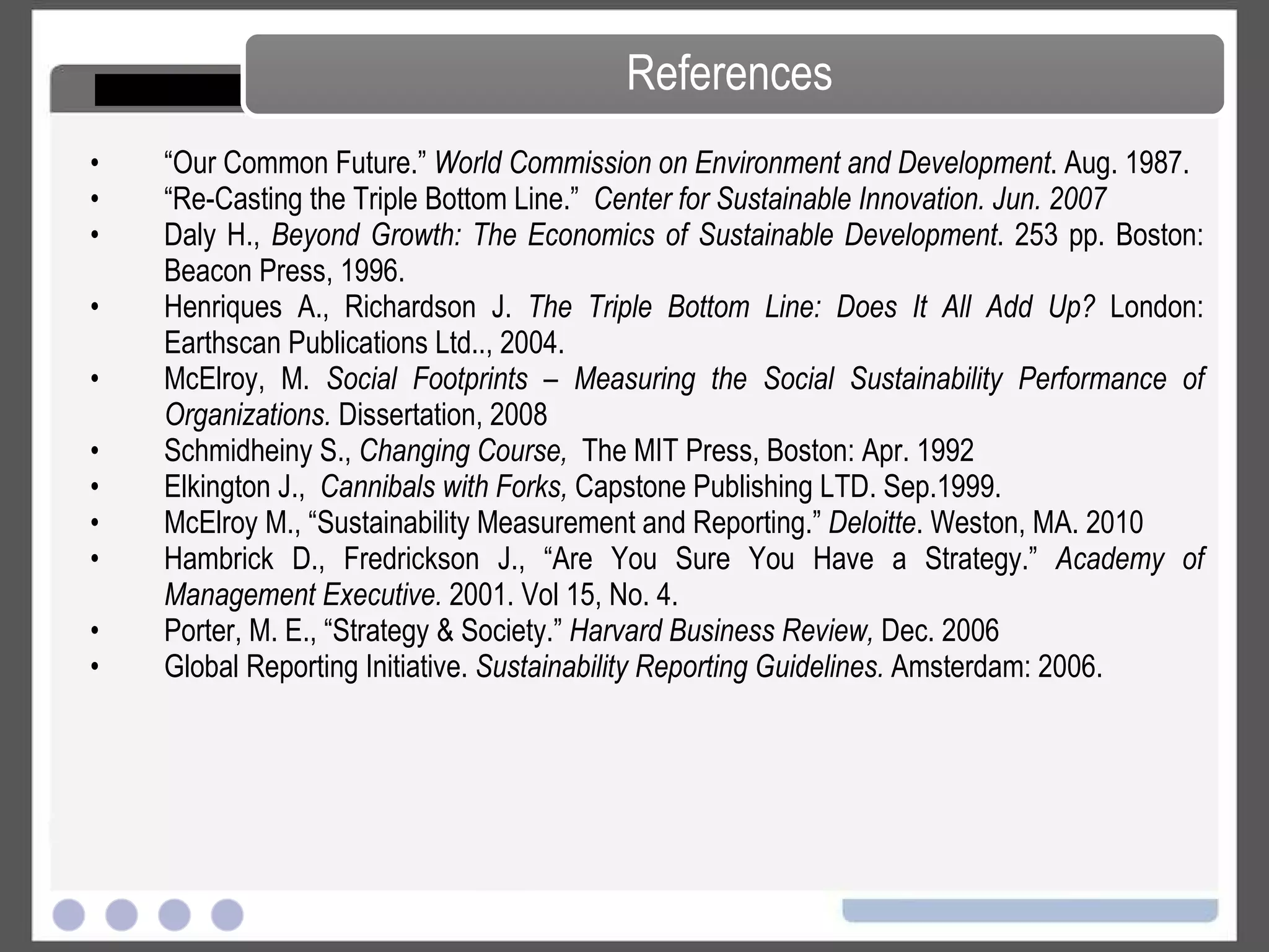 “ Our Common Future.”  World Commission on Environment and Development . Aug. 1987. “ Re-Casting the Triple Bottom Line.”  Center for Sustainable Innovation. Jun. 2007   Daly H.,  Beyond Growth: The Economics of Sustainable Development . 253 pp. Boston: Beacon Press, 1996. Henriques A., Richardson J.  The Triple Bottom Line: Does It All Add Up?  London: Earthscan Publications Ltd.., 2004. McElroy, M.  Social Footprints – Measuring the Social Sustainability Performance of Organizations.  Dissertation, 2008 Schmidheiny S.,  Changing Course,  The MIT Press, Boston: Apr. 1992 Elkington J.,  Cannibals with Forks,  Capstone Publishing LTD. Sep.1999. McElroy M., “Sustainability Measurement and Reporting.”  Deloitte . Weston, MA. 2010  Hambrick D., Fredrickson J., “Are You Sure You Have a Strategy.”  Academy of Management Executive.  2001. Vol 15, No. 4.  Porter, M. E., “Strategy & Society.”  Harvard Business Review,  Dec. 2006  Global Reporting Initiative.  Sustainability Reporting Guidelines.  Amsterdam: 2006.  References 