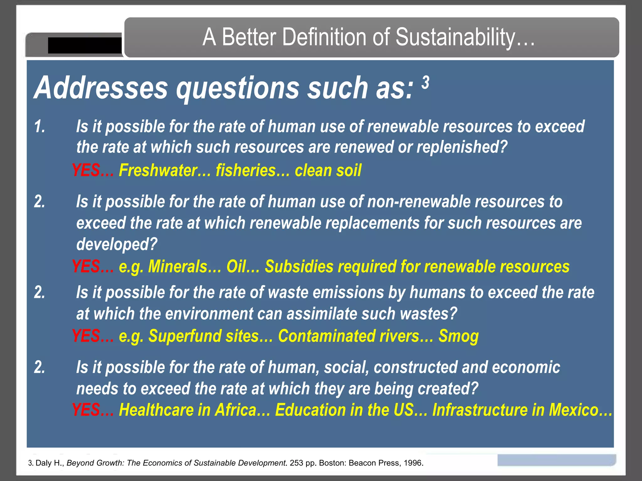 Is it possible for the rate of human use of renewable resources to exceed the rate at which such resources are renewed or replenished?  Addresses questions such as:  3 A Better Definition of Sustainability… 3.  Daly H.,  Beyond Growth: The Economics of Sustainable Development . 253 pp. Boston: Beacon Press, 1996. Is it possible for the rate of human use of non-renewable resources to exceed the rate at which renewable replacements for such resources are developed?  Is it possible for the rate of waste emissions by humans to exceed the rate at which the environment can assimilate such wastes?  Is it possible for the rate of human, social, constructed and economic needs to exceed the rate at which they are being created?  YES…   Freshwater… fisheries… clean soil YES…   e.g. Minerals… Oil… Subsidies required for renewable resources YES…   e.g. Superfund sites… Contaminated rivers… Smog  YES…   Healthcare in Africa… Education in the US… Infrastructure in Mexico…  