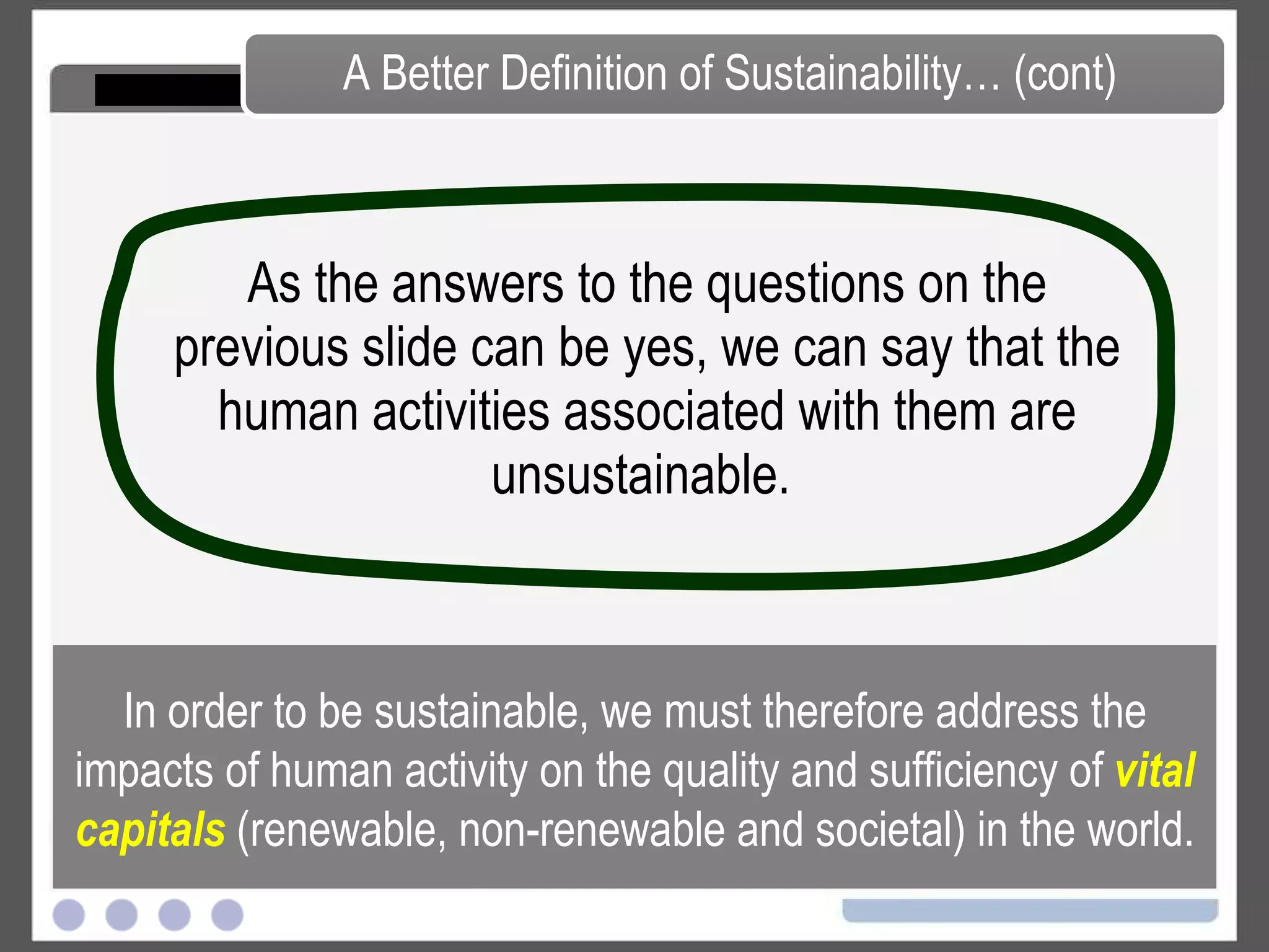As the answers to the questions on the previous slide can be yes, we can say that the human activities associated with them are unsustainable.  A Better Definition of Sustainability… (cont) In order to be sustainable, we must therefore address the impacts of human activity on the quality and sufficiency of  vital capitals  (renewable, non-renewable and societal) in the world. 