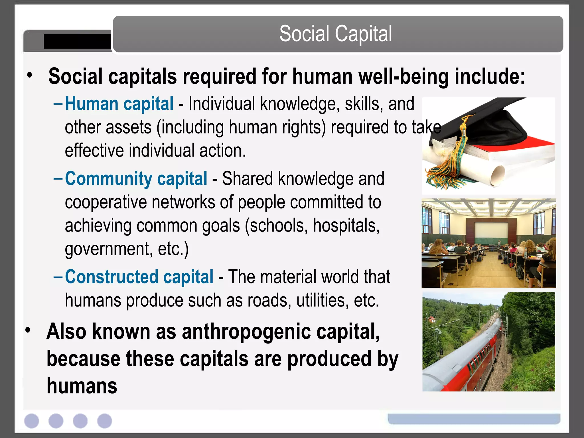 Social Capital Social capitals required for human well-being include: Human capital  - Individual knowledge, skills, and other assets (including human rights) required to take effective individual action. Community capital  - Shared knowledge and cooperative networks of people committed to achieving common goals (schools, hospitals, government, etc.) Constructed capital  - The material world that humans produce such as roads, utilities, etc. Also known as anthropogenic capital, because these capitals are produced by humans 