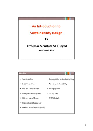1
An Introduction to
Sustainability Design
By
Professor Moustafa M. Elsayed
Consultant, EGEC
1
Outline
• Sustainability
• Sustainable Sites
• Efficient use of Water
• Energy and Atmosphere
• Efficient use of Energy
• Materials and Resources
• Indoor Environmental Quality
• Sustainability Design Authorities
• Assessing Sustainability
• Rating Systems
• LEED (USA)
• QSAS (Qatar)
2
 