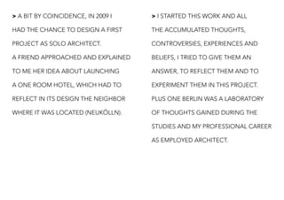 > A BIT BY COINCIDENCE, IN 2009 I
HAD THE CHANCE TO DESIGN A FIRST
PROJECT AS SOLO ARCHITECT.
A FRIEND APPROACHED AND EXPLAINED
TO ME HER IDEA ABOUT LAUNCHING
A ONE ROOM HOTEL, WHICH HAD TO
REFLECT IN ITS DESIGN THE NEIGHBOR
WHERE IT WAS LOCATED (NEUKÖLLN).
> I STARTED THIS WORK AND ALL
THE ACCUMULATED THOUGHTS,
CONTROVERSIES, EXPERIENCES AND
BELIEFS, I TRIED TO GIVE THEM AN
ANSWER, TO REFLECT THEM AND TO
EXPERIMENT THEM IN THIS PROJECT.
PLUS ONE BERLIN WAS A LABORATORY
OF THOUGHTS GAINED DURING THE
STUDIES AND MY PROFESSIONAL CAREER
AS EMPLOYED ARCHITECT.
 
