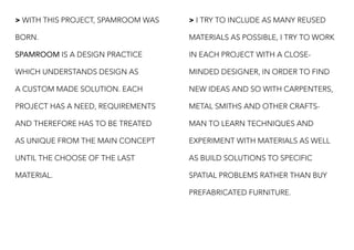 > WITH THIS PROJECT, SPAMROOM WAS
BORN.
SPAMROOM IS A DESIGN PRACTICE
WHICH UNDERSTANDS DESIGN AS
A CUSTOM MADE SOLUTION. EACH
PROJECT HAS A NEED, REQUIREMENTS
AND THEREFORE HAS TO BE TREATED
AS UNIQUE FROM THE MAIN CONCEPT
UNTIL THE CHOOSE OF THE LAST
MATERIAL.
> I TRY TO INCLUDE AS MANY REUSED
MATERIALS AS POSSIBLE, I TRY TO WORK
IN EACH PROJECT WITH A CLOSE-
MINDED DESIGNER, IN ORDER TO FIND
NEW IDEAS AND SO WITH CARPENTERS,
METAL SMITHS AND OTHER CRAFTS-
MAN TO LEARN TECHNIQUES AND
EXPERIMENT WITH MATERIALS AS WELL
AS BUILD SOLUTIONS TO SPECIFIC
SPATIAL PROBLEMS RATHER THAN BUY
PREFABRICATED FURNITURE.
 