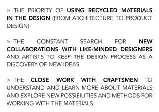 > THE PRIORITY OF USING RECYCLED MATERIALS
IN THE DESIGN (FROM ARCHITECTURE TO PRODUCT
DESIGN)
> THE CONSTANT SEARCH FOR NEW
COLLABORATIONS WITH LIKE-MINDED DESIGNERS
AND ARTISTS TO KEEP THE DESIGN PROCESS AS A
DISCOVERY OF NEW IDEAS
> THE CLOSE WORK WITH CRAFTSMEN TO
UNDERSTAND AND LEARN MORE ABOUT MATERIALS
AND EXPLORE NEW POSSIBILITIES AND METHODS FOR
WORKING WITH THE MATERIALS
 