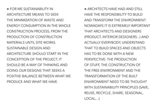 > FOR ME SUSTAINABILITY IN
ARCHITECTURE MEANS TO SEEK
THE MINIMIZATION OF WASTE AND
ENERGY CONSUMPTION IN THE WHOLE
CONSTRUCTION PROCESS, FROM THE
PRODUCTION OF CONSTRUCTION
MATERIALS UNTIL SITE WORKS.
SUSTAINABLE DESIGN AND
ARCHITECTURE SHOULD START IN THE
CONCEPTION OF THE PROJECT, IT
SHOULD BE A WAY OF THINKING AND
DOING OUR DESIGNS THAT SEEKS A
POSITIVE BALANCE BETWEEN WHAT WE
PRODUCE AND WHAT WE HAVE.
> ARCHITECTS HAVE HAD AND STILL
HAVE THE RESPONSIBILITY TO BUILD
AND TRANSFORM THE ENVIRONMENT.
NOWADAYS IT IS EXTREMELY IMPORTANT
THAT ARCHITECTS AND DESIGNERS
(PRODUCT, INTERIOR DESIGNERS...) AND
ACTUALLY EVERYBODY, UNDERSTAND
THAT TO BUILD SPACES AND OBJECTS
HAS TO BE DONE WITH A NEW
PERSPECTIVE: THE PRODUCTION
OF STUFF, THE CONSTRUCTION OF
THE FREE ENVIRONMENT AND THE
TRANSFORMATION OF THE BUILT
ENVIRONMENT NEED TO BE THOUGHT
WITH SUSTAINABILITY PRINCIPLES (SAVE,
REUSE, RECYCLE, SHARE, SEASONAL,
LOCAL,...)
 