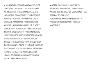 > WHENEVER I START A NEW PROJECT
I TRY TO CONCEIVE IT IN A WAY THAT
AS MUCH OF THESE PRINCIPLES ARE
INCLUDED: SOMETIMES IT IS POSSIBLE
TO USE SALVAGED MATERIALS OR TO
SALVAGE MATERIALS FROM THE SITE
WORKS I AM WORKING ON. IT IS VERY
IMPORTANT TO LAYOUT THE SPACE SO
THAT IT CAN BENEFIT FROM NATURAL
LIGHT LONGER, USE LESS HEATING AND
HAVE BETTER CROSS VENTILATION.
THESE THINGS MAKE THAT THE LIFE OF
THE BUILDING, ONCE IT IS BUILT, IS MORE
SUSTAINABLE TOO. THE MAIN PROBLEM
IS TO CHANGE THE ATTITUDE AND
LEARN TO THINK AND MAKE THINGS
WITH THESE PRINCIPLES.
> AFTER PLUS ONE, I HAVE BEEN
WORKING IN OTHER COMMISSIONS
WHERE THE RE-USE OF MATERIALS HAS
BEEN ALSO PRESENT.
ALSO I HAVE EXPERIMENTED WITH
PRODUCT DESIGN WITH REUSED
MATERIALS.
 