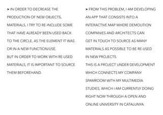 > IN ORDER TO DECREASE THE
PRODUCTION OF NEW OBJECTS,
MATERIALS, I TRY TO RE-INCLUDE SOME
THAT HAVE ALREADY BEEN USED BACK
TO THE CIRCLE, AS THE ELEMENT IT WAS
OR IN A NEW FUNCTION/USE.
BUT IN ORDER TO WORK WITH RE-USED
MATERIALS, IT IS IMPORTANT TO SOURCE
THEM BEFOREHAND.
> FROM THIS PROBLEM, I AM DEVELOPING
AN APP THAT CONSISTS INTO A
INTERACTIVE MAP WHERE DEMOLITION
COMPANIES AND ARCHITECTS CAN
GET IN TOUCH TO SOURCE AS MANY
MATERIALS AS POSSIBLE TO BE RE-USED
IN NEW PROJECTS.
THIS IS A PROJECT UNDER DEVELOPMENT
WHICH CONNECTS MY COMPANY
SPAMROOM WITH MY MULTIMEDIA
STUDIES, WHICH I AM CURRENTLY DOING
RIGHT NOW THROUGH A OPEN AND
ONLINE UNIVERSITY IN CATALUNYA.
 