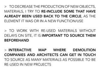 > TO DECREASE THE PRODUCTION OF NEW OBJECTS,
MATERIALS, I TRY TO RE-INCLUDE SOME THAT HAVE
ALREADY BEEN USED BACK TO THE CIRCLE, AS THE
ELEMENT IT WAS OR IN A NEW FUNCTION/USE
> TO WORK WITH RE-USED MATERIALS WITHOUT
DELAYS ON SITE, IT IS IMPORTANT TO SOURCE THEM
BEFOREHAND
> INTERACTIVE MAP WHERE DEMOLITION
COMPANIES AND ARCHITECTS CAN GET IN TOUCH
TO SOURCE AS MANY MATERIALS AS POSSIBLE TO BE
RE-USED IN NEW PROJECTS
 