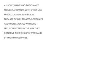 > LUCKILY, I HAVE HAD THE CHANCE
TO MEET AND WORK WITH OTHER LIKE
MINDED-DESIGNERS IN BERLIN.
THEY ARE DESIGN RELATED COMPANIES
AND PROFESSIONALS WITH WHO I
FEEL CONNECTED BY THE WAY THEY
CONCEIVE THEIR DESIGNS, WORK AND
BY THEIR PHILOSOPHIES.
 