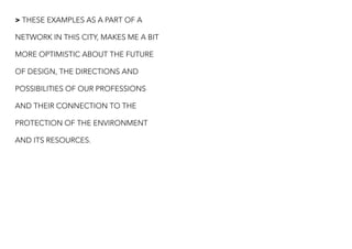 > THESE EXAMPLES AS A PART OF A
NETWORK IN THIS CITY, MAKES ME A BIT
MORE OPTIMISTIC ABOUT THE FUTURE
OF DESIGN, THE DIRECTIONS AND
POSSIBILITIES OF OUR PROFESSIONS
AND THEIR CONNECTION TO THE
PROTECTION OF THE ENVIRONMENT
AND ITS RESOURCES.
 