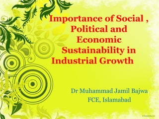 Importance of Social ,
Political and
Economic
Sustainability in
Industrial Growth
Dr Muhammad Jamil Bajwa
FCE, Islamabad
 