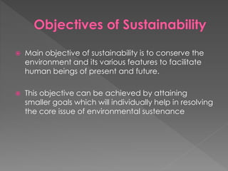  Main objective of sustainability is to conserve the
environment and its various features to facilitate
human beings of present and future.
 This objective can be achieved by attaining
smaller goals which will individually help in resolving
the core issue of environmental sustenance
 
